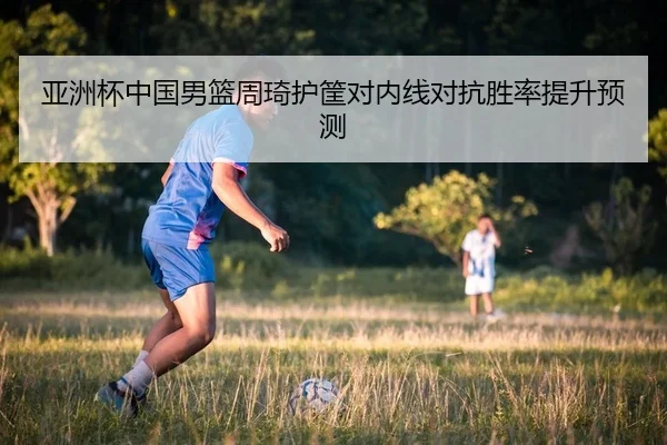 亚洲杯中国男篮周琦护筐对内线对抗胜率提升预测